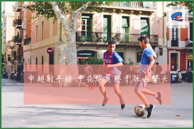 中超射手榜 申花球员终于独占鳌头