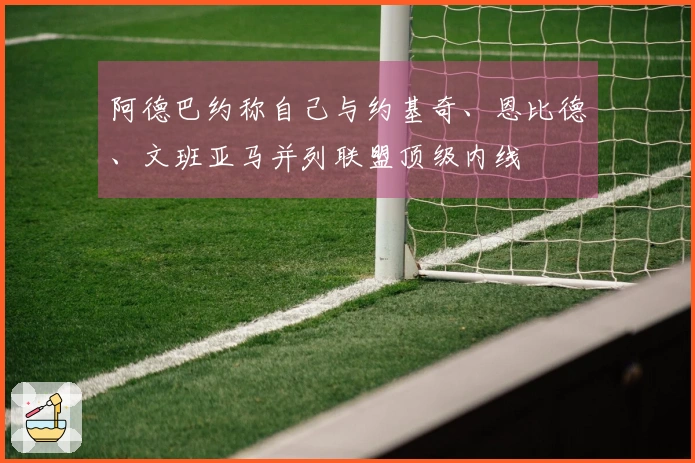 阿德巴约称自己与约基奇、恩比德、文班亚马并列联盟顶级内线
