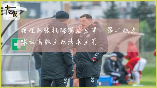 宿迁队张桐瑞赛后分享，第二粒点球由高驰主动请求主罚
