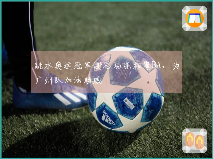 跳水奥运冠军谢思场亮相粤BA，为广州队加油助威