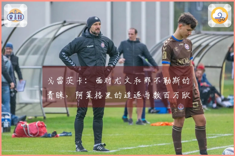 戈雷茨卡：面对尤文和那不勒斯的青睐，阿莱格里的追逐与数百万欧元的赌博