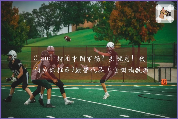 Claude封闭中国市场？别忧虑！我们为你推荐3款替代品（含测试数据）