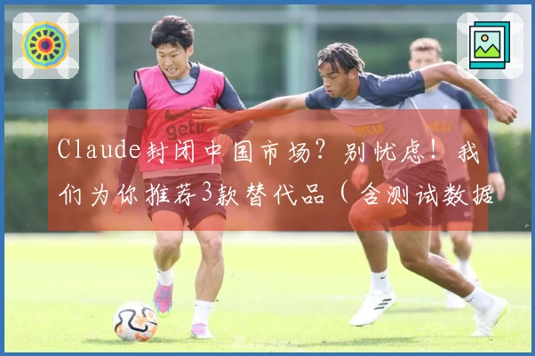 Claude封闭中国市场？别忧虑！我们为你推荐3款替代品（含测试数据）