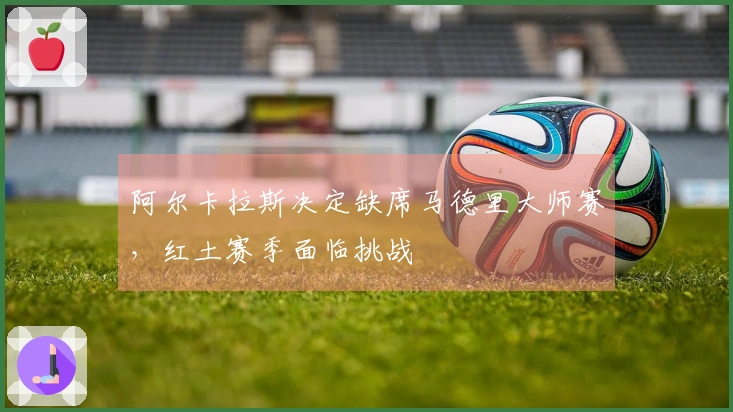 阿尔卡拉斯决定缺席马德里大师赛，红土赛季面临挑战