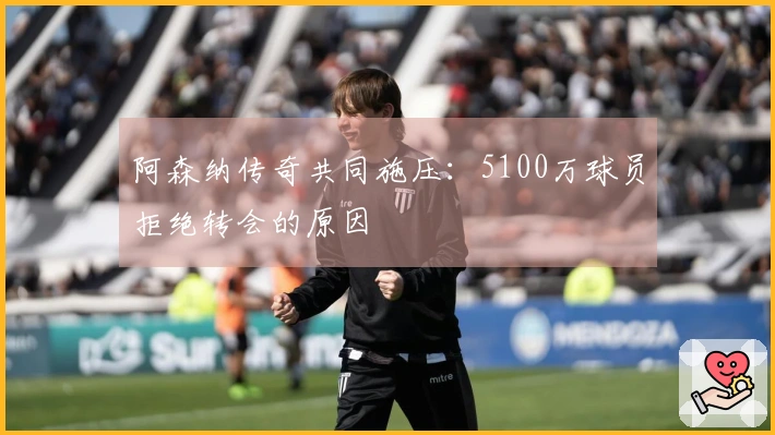 阿森纳传奇共同施压：5100万球员拒绝转会的原因