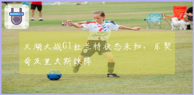 火湖大战G1杜兰特状态未知，东契奇及里夫斯缺阵