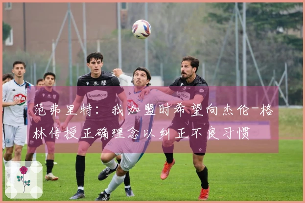 范弗里特：我加盟时希望向杰伦-格林传授正确理念以纠正不良习惯