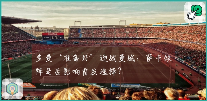 多曼‘准备好’迎战曼城，萨卡缺阵是否影响首发选择？